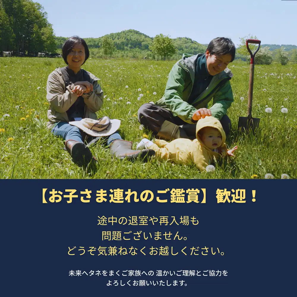 【お子さま連れのご鑑賞】歓迎！ 途中の退室や再入場も問題ございません。どうぞ気兼ねなくお越しください。未来へタネをまくご家族への温かいご理解とご協力をよろしくお願いいたします。